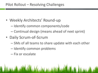 Pilot Rollout – Resolving Challenges
• Weekly Architects’ Round-up
– Identify common components/code
– Continual design (means ahead of next sprint)
• Daily Scrum-of-Scrum
– SMs of all teams to share update with each other
– Identify common problems
– Fix or escalate
 