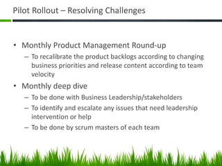 Pilot Rollout – Resolving Challenges
• Monthly Product Management Round-up
– To recalibrate the product backlogs according to changing
business priorities and release content according to team
velocity
• Monthly deep dive
– To be done with Business Leadership/stakeholders
– To identify and escalate any issues that need leadership
intervention or help
– To be done by scrum masters of each team
 
