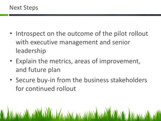 Next Steps
• Introspect on the outcome of the pilot rollout
with executive management and senior
leadership
• Explain the metrics, areas of improvement,
and future plan
• Secure buy-in from the business stakeholders
for continued rollout
 