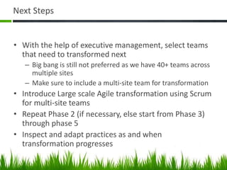 Next Steps
• With the help of executive management, select teams
that need to transformed next
– Big bang is still not preferred as we have 40+ teams across
multiple sites
– Make sure to include a multi-site team for transformation
• Introduce Large scale Agile transformation using Scrum
for multi-site teams
• Repeat Phase 2 (if necessary, else start from Phase 3)
through phase 5
• Inspect and adapt practices as and when
transformation progresses
 