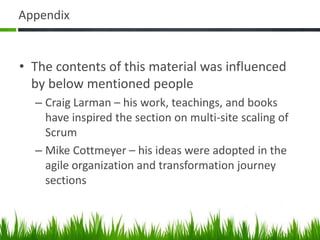Appendix
• The contents of this material was influenced
by below mentioned people
– Craig Larman – his work, teachings, and books
have inspired the section on multi-site scaling of
Scrum
– Mike Cottmeyer – his ideas were adopted in the
agile organization and transformation journey
sections
 