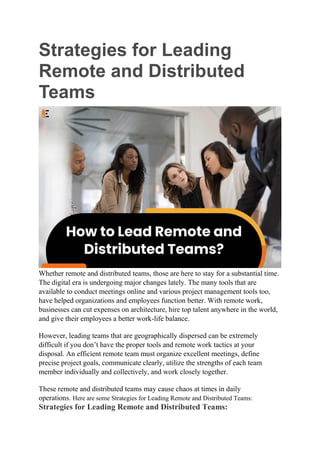 Strategies for Leading
Remote and Distributed
Teams
Whether remote and distributed teams, those are here to stay for a substantial time.
The digital era is undergoing major changes lately. The many tools that are
available to conduct meetings online and various project management tools too,
have helped organizations and employees function better. With remote work,
businesses can cut expenses on architecture, hire top talent anywhere in the world,
and give their employees a better work-life balance.
However, leading teams that are geographically dispersed can be extremely
difficult if you don’t have the proper tools and remote work tactics at your
disposal. An efficient remote team must organize excellent meetings, define
precise project goals, communicate clearly, utilize the strengths of each team
member individually and collectively, and work closely together.
These remote and distributed teams may cause chaos at times in daily
operations. Here are some Strategies for Leading Remote and Distributed Teams:
Strategies for Leading Remote and Distributed Teams:
 