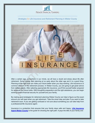 Strategies for Life Insurance and Retirement Planning in Weber County
After a certain age, somewhere in our minds, we all have a doubt and stress about life after
retirement. Some people start planning at so early about the older age and it is a good thing.
Planning at the right time can make your future better when you stop working. Life insurance is a
common element in the retirement process. In Weber County, you are going to get great advice
from skilled agents. After selecting appropriate life insurance, you'll find yourself better prepared
for whatever the future holds. With thoughtful preparation and the right assistance, you can begin
working toward financial security for yourself and your family.
By making good strategies for retirement planning Weber County can help to figure out the exact
amount you will need when you get retirement. Take the smart step and plan if you want to take
retirement soon. If you are getting confused or not sure about something you can take help from
a professional life insurance agent.
Insurance is a protection that ensures that your family stays safe and happy. Life Insurance
Agent Weber County is the guide for showing the right path. It pays the bills of your family and
 