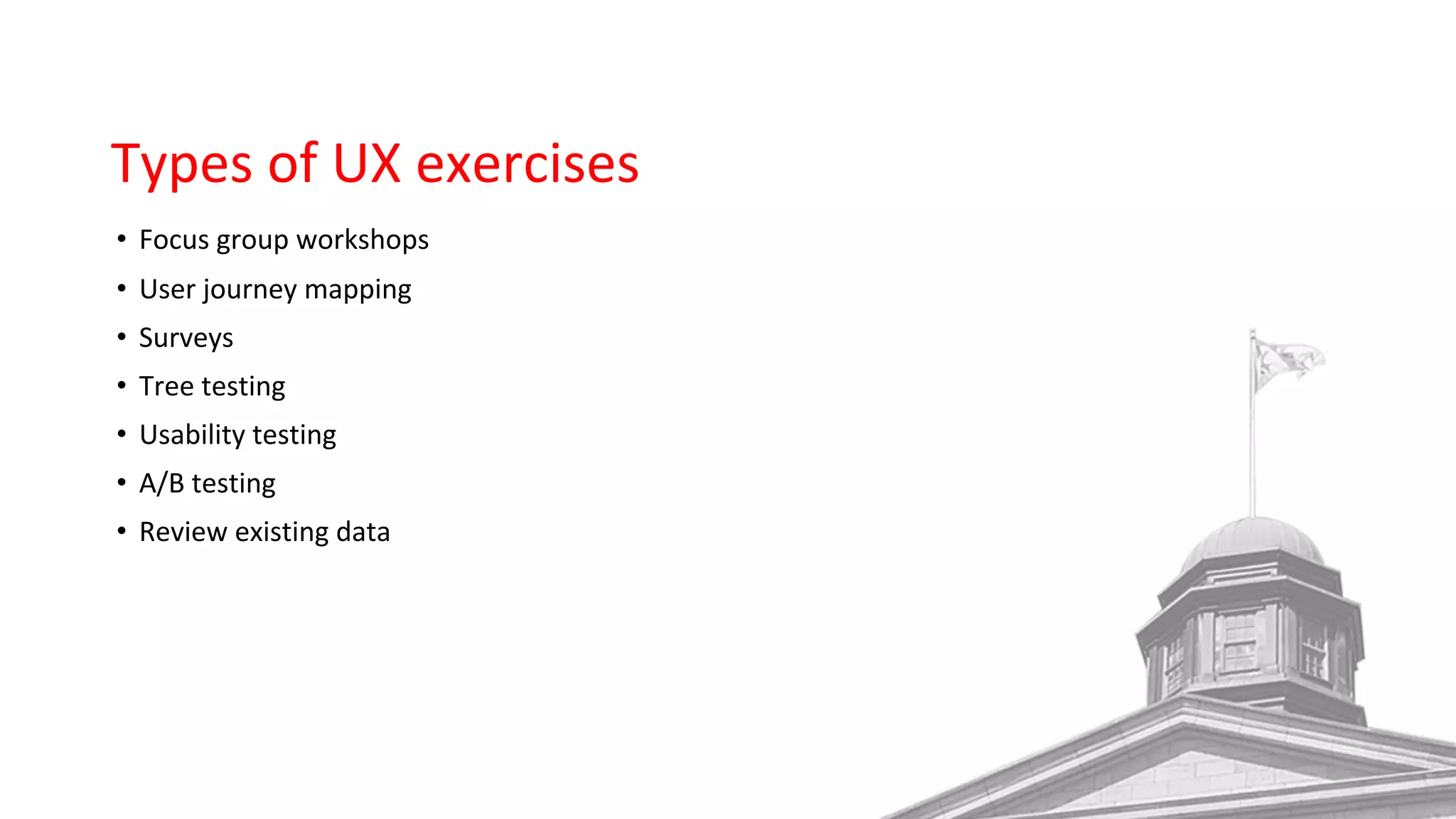 Types of UX exercises
• Focus group workshops
• User journey mapping
• Surveys
• Tree testing
• Usability testing
• A/B testing
• Review existing data
 