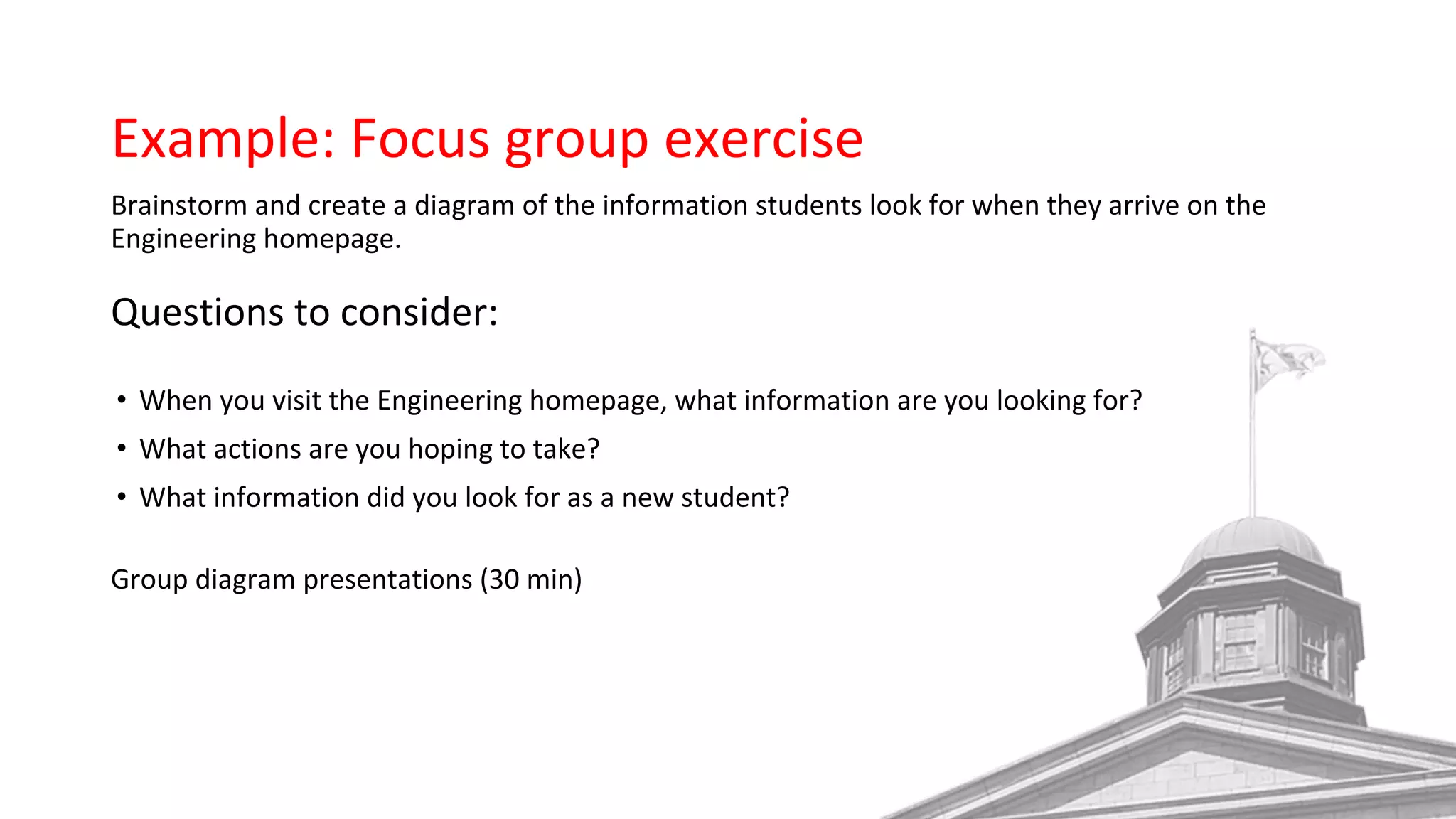 Example: Focus group exercise
Brainstorm and create a diagram of the information students look for when they arrive on the
Engineering homepage.
Questions to consider:
• When you visit the Engineering homepage, what information are you looking for?
• What actions are you hoping to take?
• What information did you look for as a new student?
Group diagram presentations (30 min) 
 