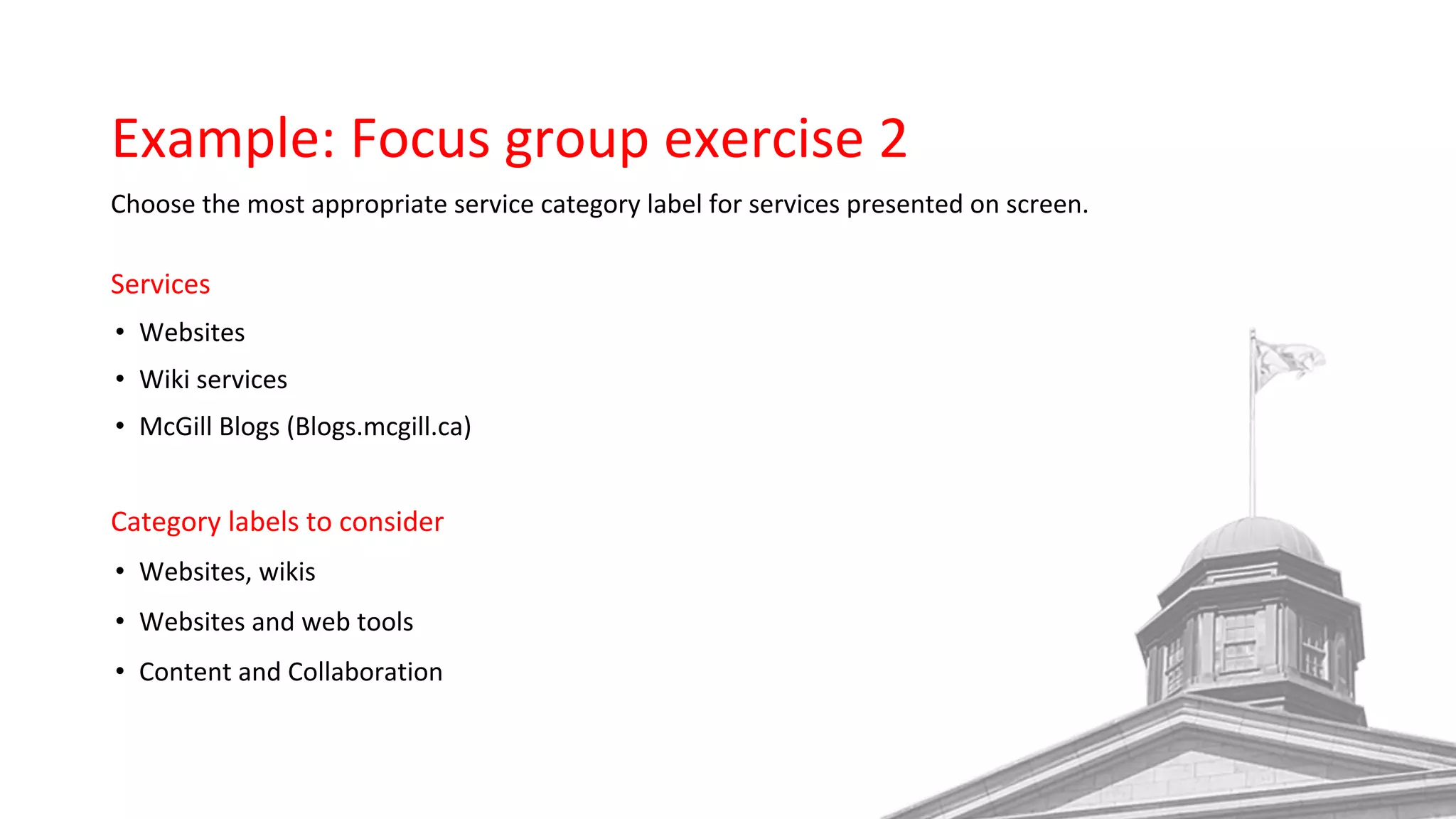 Example: Focus group exercise 2
Choose the most appropriate service category label for services presented on screen.
Services
• Websites
• Wiki services
• McGill Blogs (Blogs.mcgill.ca)
Category labels to consider
• Websites, wikis
• Websites and web tools
• Content and Collaboration
 