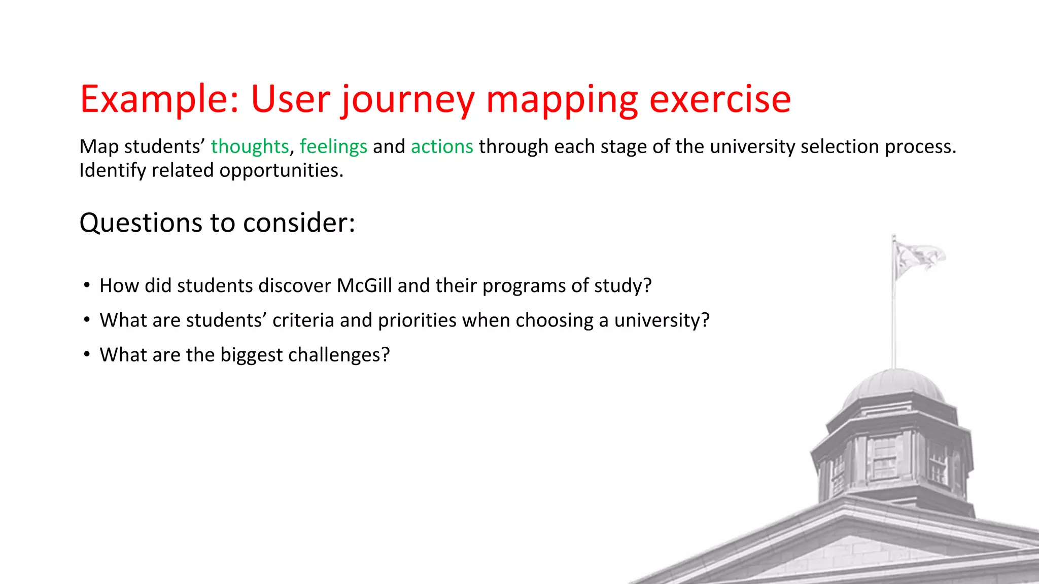 Example: User journey mapping exercise
Map students’ thoughts, feelings and actions through each stage of the university selection process.
Identify related opportunities.
Questions to consider:
• How did students discover McGill and their programs of study?
• What are students’ criteria and priorities when choosing a university?
• What are the biggest challenges?
 
