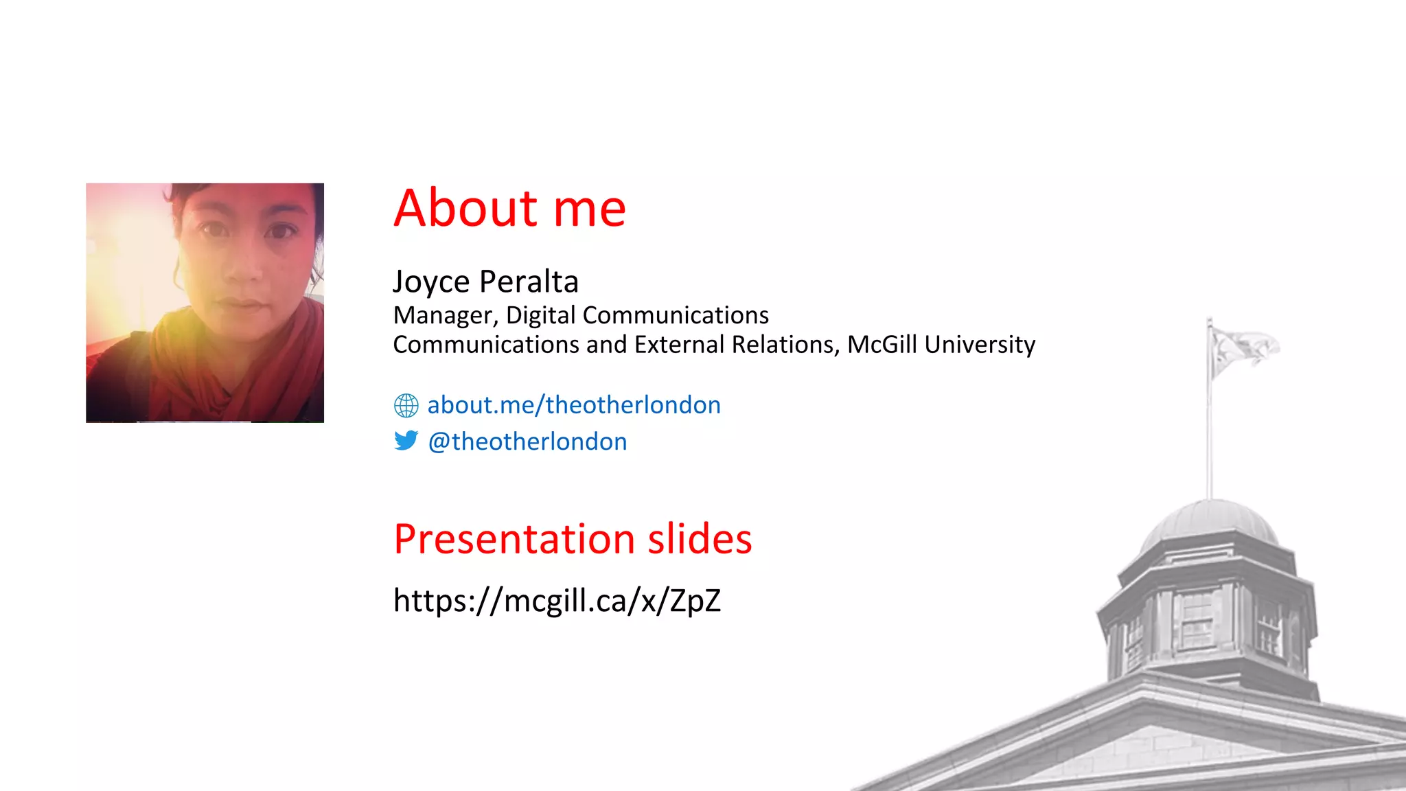 About me
Joyce Peralta
Manager, Digital Communications
Communications and External Relations, McGill University
about.me/theotherlondon
@theotherlondon
Presentation slides
https://mcgill.ca/x/ZpZ
 