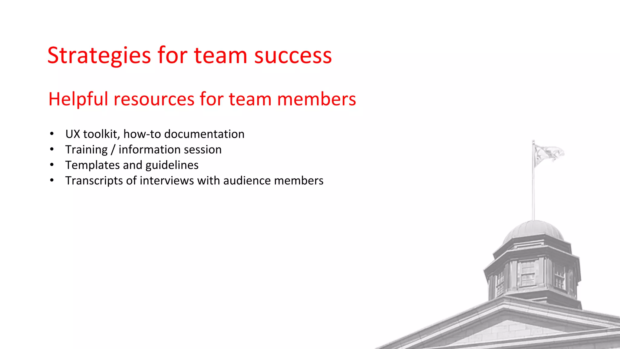 Strategies for team success
Helpful resources for team members
• UX toolkit, how-to documentation
• Training / information session
• Templates and guidelines
• Transcripts of interviews with audience members
 