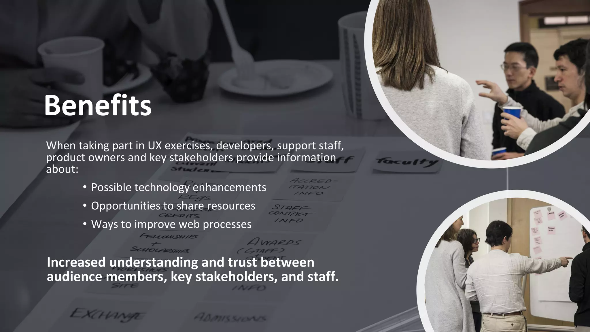 Benefits
When taking part in UX exercises, developers, support staff,
product owners and key stakeholders provide information
about:
• Possible technology enhancements
• Opportunities to share resources
• Ways to improve web processes
Increased understanding and trust between
audience members, key stakeholders, and staff.
 