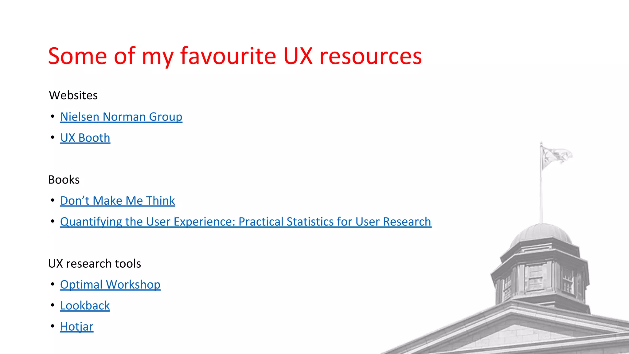 Some of my favourite UX resources
Websites
• Nielsen Norman Group
• UX Booth
Books
• Don’t Make Me Think
• Quantifying the User Experience: Practical Statistics for User Research
UX research tools
• Optimal Workshop
• Lookback
• Hotjar
 