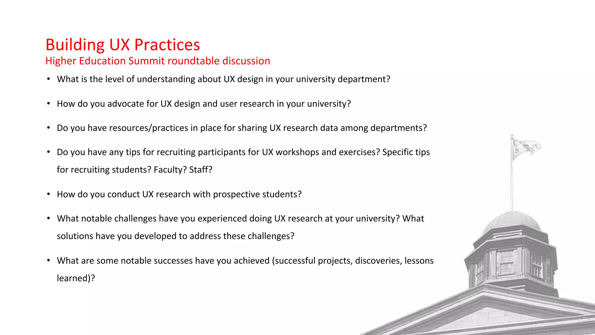 Building UX Practices
Higher Education Summit roundtable discussion
• What is the level of understanding about UX design in your university department?
• How do you advocate for UX design and user research in your university?
• Do you have resources/practices in place for sharing UX research data among departments?
• Do you have any tips for recruiting participants for UX workshops and exercises? Specific tips
for recruiting students? Faculty? Staff?
• How do you conduct UX research with prospective students?
• What notable challenges have you experienced doing UX research at your university? What
solutions have you developed to address these challenges?
• What are some notable successes have you achieved (successful projects, discoveries, lessons
learned)?
 