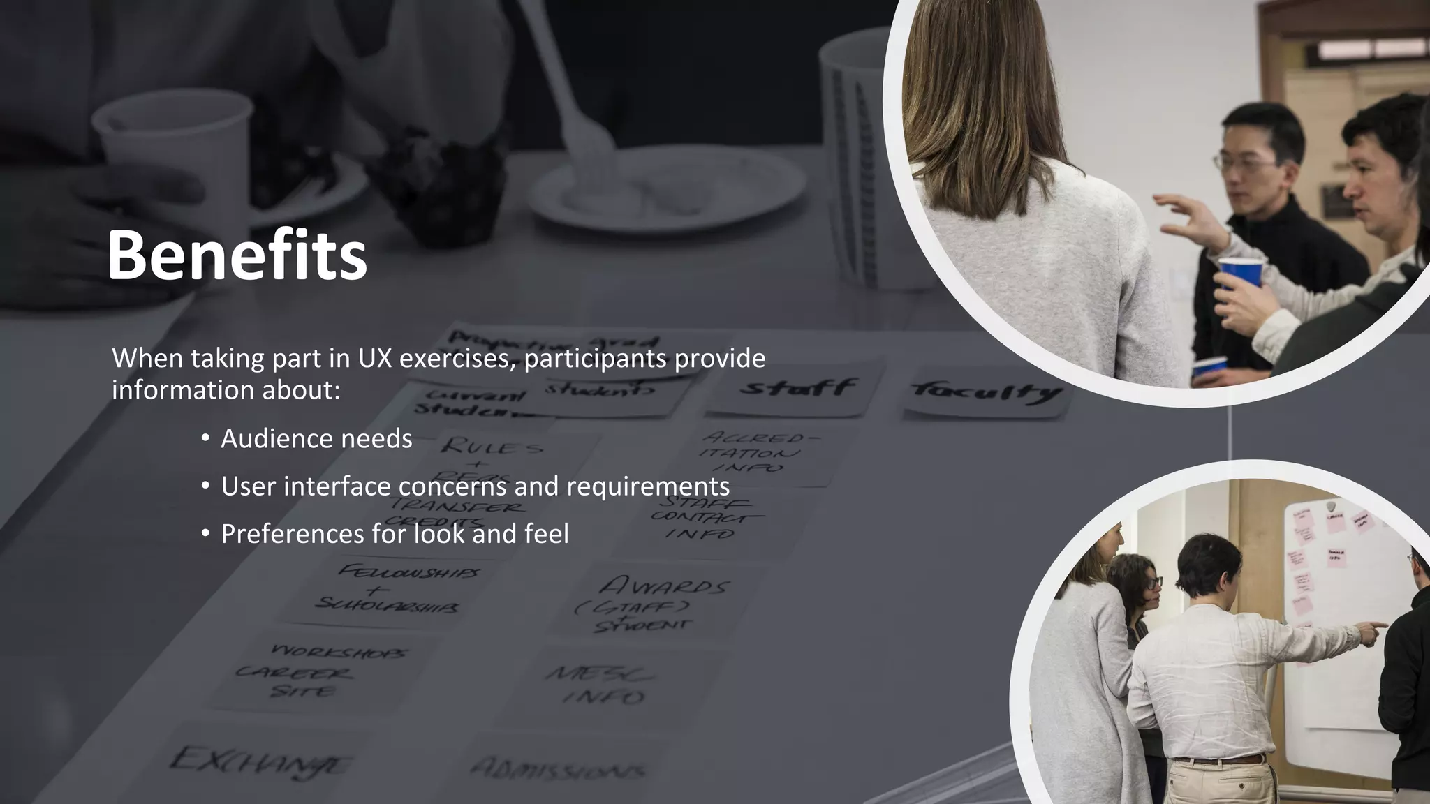 Benefits
When taking part in UX exercises, participants provide
information about:
• Audience needs
• User interface concerns and requirements
• Preferences for look and feel
 
