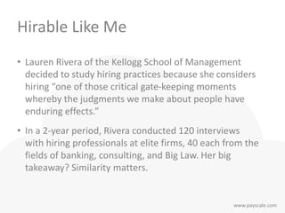 www.payscale.com
Hirable Like Me
• Lauren Rivera of the Kellogg School of Management
decided to study hiring practices because she considers
hiring “one of those critical gate-keeping moments
whereby the judgments we make about people have
enduring effects.”
• In a 2-year period, Rivera conducted 120 interviews
with hiring professionals at elite firms, 40 each from the
fields of banking, consulting, and Big Law. Her big
takeaway? Similarity matters.
 