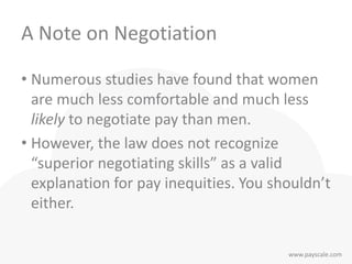 www.payscale.com
A Note on Negotiation
• Numerous studies have found that women
are much less comfortable and much less
likely to negotiate pay than men.
• However, the law does not recognize
“superior negotiating skills” as a valid
explanation for pay inequities. You shouldn’t
either.
 
