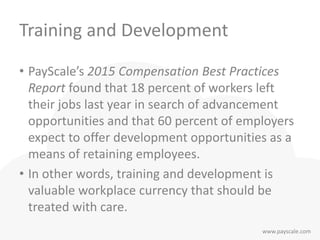 www.payscale.com
Training and Development
• PayScale’s 2015 Compensation Best Practices
Report found that 18 percent of workers left
their jobs last year in search of advancement
opportunities and that 60 percent of employers
expect to offer development opportunities as a
means of retaining employees.
• In other words, training and development is
valuable workplace currency that should be
treated with care.
 