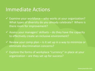 www.payscale.com
Immediate Actions
 Examine your workforce – who works at your organization?
What types of diversity do you already celebrate? Where is
there room for improvement?
 Assess your managers’ skillsets – do they have the capacity
to effectively create an inclusive environment?
 Review your comp plan – is it set up in a way to minimize or
eliminate discrimination concerns?
 Explore the forms of workplace “currency” in place at your
organization – are they set up for success?
 