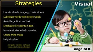 • Infographic Style Visual
Use visual aids, imagery, charts, videos
Substitute words with picture words.
Avoid large blocks of text.
Emphasise key points in text.
Narrate stories to help visualise.
Create mind maps.
Help visualise.
Strategies
nagaRAJU
navigator, sculptor, architect,
visual artist, interior designer
 