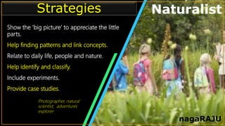 • Infographic Style Visual
Show the ‘big picture’ to appreciate the little
parts.
Help finding patterns and link concepts.
Relate to daily life, people and nature.
Help identify and classify.
Include experiments.
Provide case studies.
Strategies Naturalist
nagaRAJU
Photographer, natural
scientist, adventurer,
explorer
 