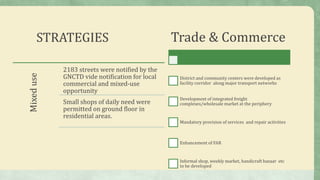 STRATEGIESMixeduse
2183 streets were notified by the
GNCTD vide notification for local
commercial and mixed-use
opportunity
Small shops of daily need were
permitted on ground floor in
residential areas.
Trade & Commerce
District and community centers were developed as
facility corridor along major transport networks
Development of integrated freight
complexes/wholesale market at the periphery
Mandatory provision of services and repair activities
Enhancement of FAR
Informal shop, weekly market, handicraft bazaar etc
to be developed
 