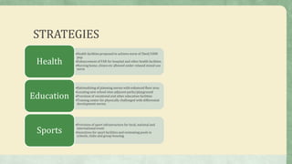 STRATEGIES
•Health facilities proposed to achieve norm of 5bed/1000
pop.
•Enhancement of FAR for hospital and other health facilities
•Nursing home, clinics etc allowed under relaxed mixed use
norm
Health
•Rationalizing of planning norms with enhanced floor area
•Locating new school sites adjacent parks/playground
•Provision of vocational and other education facilities
•Training center for physically challenged with differential
development norms.
Education
•Provision of sport infrastructure for local, national and
international event
•Incentives for sport facilities and swimming pools in
schools, clubs and group housing
Sports
 