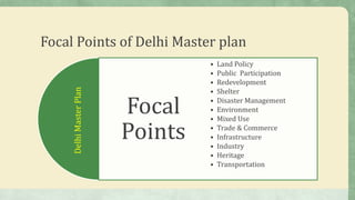 Focal Points of Delhi Master plan
Focal
Points
• Land Policy
• Public Participation
• Redevelopment
• Shelter
• Disaster Management
• Environment
• Mixed Use
• Trade & Commerce
• Infrastructure
• Industry
• Heritage
• Transportation
DelhiMasterPlan
 