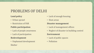 PROBLEMS OF DELHI
Land policy
• Urban sprawl
• Restriction of FAR
Public participation
• Lack of people awareness
• Lack of participation
Redevelopment
• Unplanned development
Shelter
• Lack of enough housing
• Slum areas
Disaster management
• Lack of management offices
• Neglect of disaster in building control
Environment
• Lack of public spaces
• Pollution
 