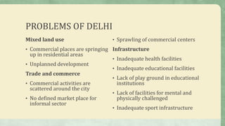 PROBLEMS OF DELHI
Mixed land use
• Commercial places are springing
up in residential areas
• Unplanned development
Trade and commerce
• Commercial activities are
scattered around the city
• No defined market place for
informal sector
• Sprawling of commercial centers
Infrastructure
• Inadequate health facilities
• Inadequate educational facilities
• Lack of play ground in educational
institutions
• Lack of facilities for mental and
physically challenged
• Inadequate sport infrastructure
 