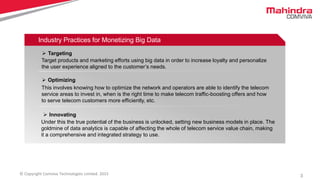 3© Copyright Comviva Technologies Limited. 2015
Industry Practices for Monetizing Big Data
 Targeting
Target products and marketing efforts using big data in order to increase loyalty and personalize
the user experience aligned to the customer’s needs.
 Optimizing
This involves knowing how to optimize the network and operators are able to identify the telecom
service areas to invest in, when is the right time to make telecom traffic-boosting offers and how
to serve telecom customers more efficiently, etc.
 Innovating
Under this the true potential of the business is unlocked, setting new business models in place. The
goldmine of data analytics is capable of affecting the whole of telecom service value chain, making
it a comprehensive and integrated strategy to use.
 