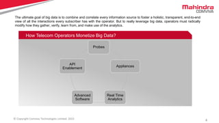 4© Copyright Comviva Technologies Limited. 2015
How Telecom Operators Monetize Big Data?
The ultimate goal of big data is to combine and correlate every information source to foster a holistic, transparent, end-to-end
view of all the interactions every subscriber has with the operator. But to really leverage big data, operators must radically
modify how they gather, verify, learn from, and make use of the analytics.
Probes
Appliances
Real Time
Analytics
Advanced
Software
API
Enablement
 