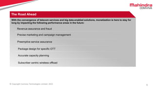 5© Copyright Comviva Technologies Limited. 2015
The Road Ahead
Revenue assurance and fraud
Preemptive service assurance
Package design for specific OTT
Accurate capacity planning
Precise marketing and campaign management
Subscriber centric wireless offload
With the convergence of telecom services and big data-enabled solutions, monetization is here to stay for
long by impacting the following performance areas in the future:
 