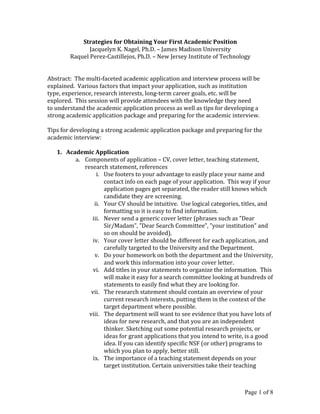 Page 1 of 8	
  
Strategies	
  for	
  Obtaining	
  Your	
  First	
  Academic	
  Position	
  
Jacquelyn	
  K.	
  Nagel,	
  Ph.D.	
  –	
  James	
  Madison	
  University	
  
Raquel	
  Perez-­‐Castillejos,	
  Ph.D.	
  –	
  New	
  Jersey	
  Institute	
  of	
  Technology	
  
	
  
	
  
Abstract:	
  	
  The	
  multi-­‐faceted	
  academic	
  application	
  and	
  interview	
  process	
  will	
  be	
  
explained.	
  	
  Various	
  factors	
  that	
  impact	
  your	
  application,	
  such	
  as	
  institution	
  
type,	
  experience,	
  research	
  interests,	
  long-­‐term	
  career	
  goals,	
  etc.	
  will	
  be	
  
explored.	
  	
  This	
  session	
  will	
  provide	
  attendees	
  with	
  the	
  knowledge	
  they	
  need	
  
to	
  understand	
  the	
  academic	
  application	
  process	
  as	
  well	
  as	
  tips	
  for	
  developing	
  a	
  
strong	
  academic	
  application	
  package	
  and	
  preparing	
  for	
  the	
  academic	
  interview.	
  	
  
	
  
Tips	
  for	
  developing	
  a	
  strong	
  academic	
  application	
  package	
  and	
  preparing	
  for	
  the	
  
academic	
  interview:	
  
	
  
1. Academic	
  Application	
  
a. Components	
  of	
  application	
  –	
  CV,	
  cover	
  letter,	
  teaching	
  statement,	
  
research	
  statement,	
  references	
  
i. Use	
  footers	
  to	
  your	
  advantage	
  to	
  easily	
  place	
  your	
  name	
  and	
  
contact	
  info	
  on	
  each	
  page	
  of	
  your	
  application.	
  	
  This	
  way	
  if	
  your	
  
application	
  pages	
  get	
  separated,	
  the	
  reader	
  still	
  knows	
  which	
  
candidate	
  they	
  are	
  screening.	
  	
  
ii. Your	
  CV	
  should	
  be	
  intuitive.	
  	
  Use	
  logical	
  categories,	
  titles,	
  and	
  
formatting	
  so	
  it	
  is	
  easy	
  to	
  find	
  information.	
  
iii. Never	
  send	
  a	
  generic	
  cover	
  letter	
  (phrases	
  such	
  as	
  ”Dear	
  
Sir/Madam”,	
  ”Dear	
  Search	
  Committee”,	
  ”your	
  institution”	
  and	
  
so	
  on	
  should	
  be	
  avoided).	
  
iv. Your	
  cover	
  letter	
  should	
  be	
  different	
  for	
  each	
  application,	
  and	
  
carefully	
  targeted	
  to	
  the	
  University	
  and	
  the	
  Department.	
  
v. Do	
  your	
  homework	
  on	
  both	
  the	
  department	
  and	
  the	
  University,	
  
and	
  work	
  this	
  information	
  into	
  your	
  cover	
  letter.	
  
vi. Add	
  titles	
  in	
  your	
  statements	
  to	
  organize	
  the	
  information.	
  	
  This	
  
will	
  make	
  it	
  easy	
  for	
  a	
  search	
  committee	
  looking	
  at	
  hundreds	
  of	
  
statements	
  to	
  easily	
  find	
  what	
  they	
  are	
  looking	
  for.	
  	
  
vii. The	
  research	
  statement	
  should	
  contain	
  an	
  overview	
  of	
  your	
  
current	
  research	
  interests,	
  putting	
  them	
  in	
  the	
  context	
  of	
  the	
  
target	
  department	
  where	
  possible.	
  	
  
viii. The	
  department	
  will	
  want	
  to	
  see	
  evidence	
  that	
  you	
  have	
  lots	
  of	
  
ideas	
  for	
  new	
  research,	
  and	
  that	
  you	
  are	
  an	
  independent	
  
thinker.	
  Sketching	
  out	
  some	
  potential	
  research	
  projects,	
  or	
  
ideas	
  for	
  grant	
  applications	
  that	
  you	
  intend	
  to	
  write,	
  is	
  a	
  good	
  
idea.	
  If	
  you	
  can	
  identify	
  specific	
  NSF	
  (or	
  other)	
  programs	
  to	
  
which	
  you	
  plan	
  to	
  apply,	
  better	
  still.	
  
ix. The	
  importance	
  of	
  a	
  teaching	
  statement	
  depends	
  on	
  your	
  
target	
  institution.	
  Certain	
  universities	
  take	
  their	
  teaching	
  
 