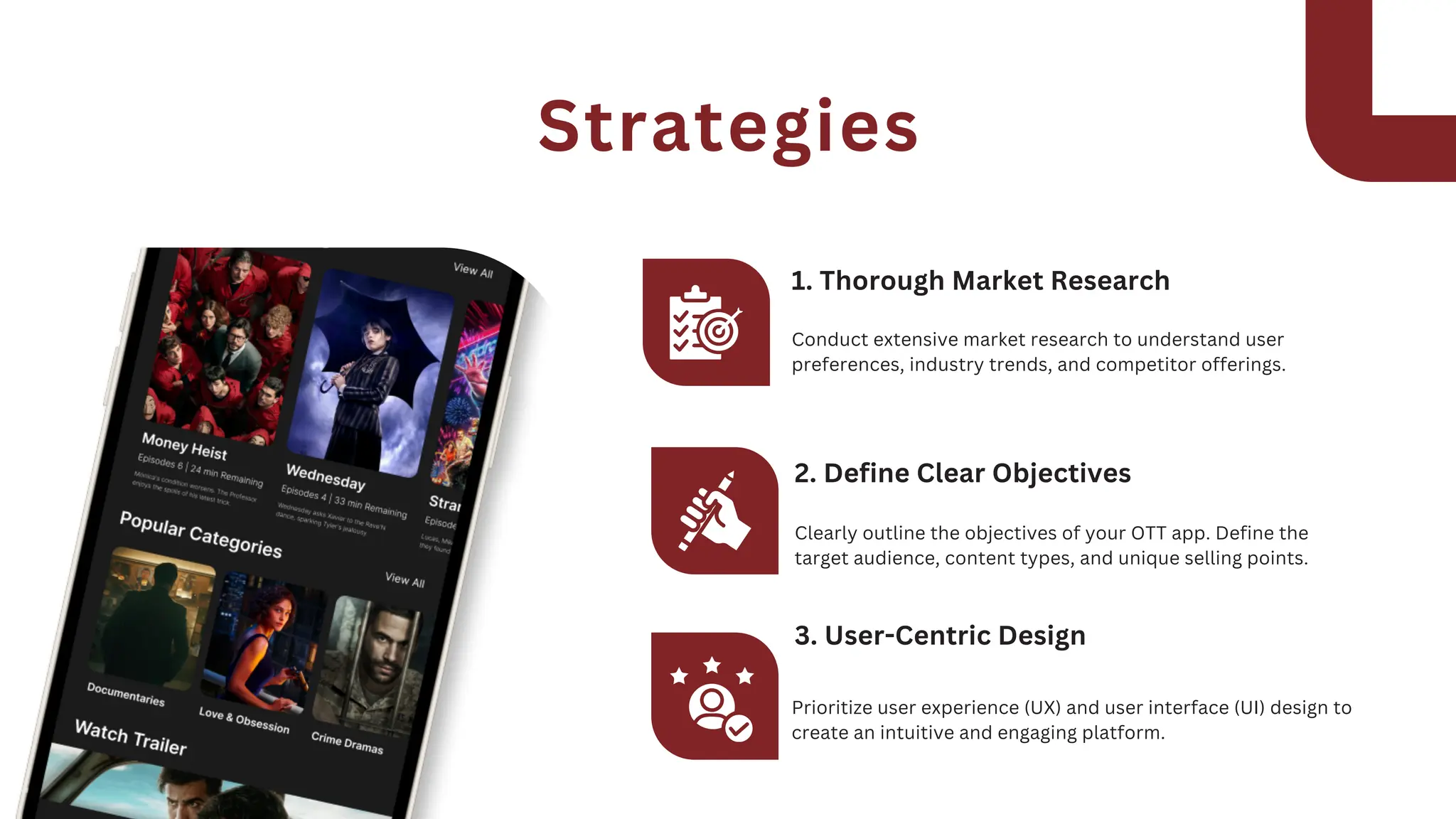 Conduct extensive market research to understand user
preferences, industry trends, and competitor offerings.
1. Thorough Market Research
Clearly outline the objectives of your OTT app. Define the
target audience, content types, and unique selling points.
2. Define Clear Objectives
Prioritize user experience (UX) and user interface (UI) design to
create an intuitive and engaging platform.
3. User-Centric Design
Strategies