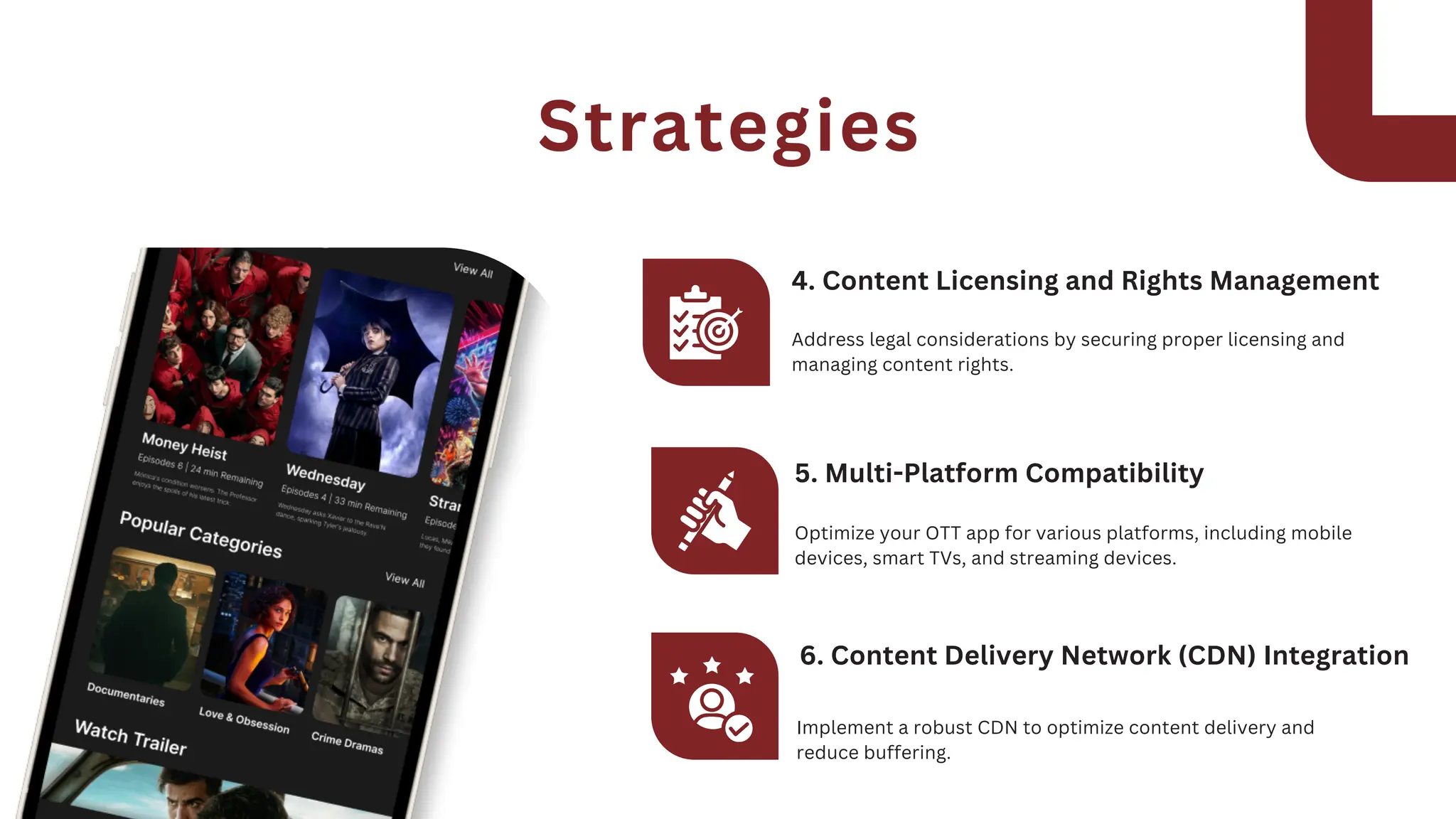 Address legal considerations by securing proper licensing and
managing content rights.
4. Content Licensing and Rights Management
Optimize your OTT app for various platforms, including mobile
devices, smart TVs, and streaming devices.
5. Multi-Platform Compatibility
Implement a robust CDN to optimize content delivery and
reduce buffering.
6. Content Delivery Network (CDN) Integration
Strategies