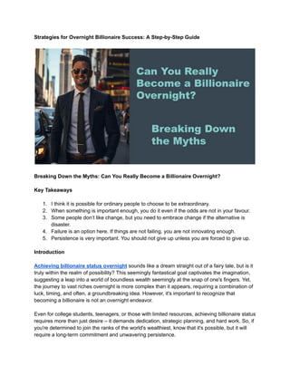 Strategies for Overnight Billionaire Success: A Step-by-Step Guide
Breaking Down the Myths: Can You Really Become a Billionaire Overnight?
Key Takeaways
1. I think it is possible for ordinary people to choose to be extraordinary.
2. When something is important enough, you do it even if the odds are not in your favour.
3. Some people don’t like change, but you need to embrace change if the alternative is
disaster.
4. Failure is an option here. If things are not failing, you are not innovating enough.
5. Persistence is very important. You should not give up unless you are forced to give up.
Introduction
Achieving billionaire status overnight sounds like a dream straight out of a fairy tale, but is it
truly within the realm of possibility? This seemingly fantastical goal captivates the imagination,
suggesting a leap into a world of boundless wealth seemingly at the snap of one's fingers. Yet,
the journey to vast riches overnight is more complex than it appears, requiring a combination of
luck, timing, and often, a groundbreaking idea. However, it's important to recognize that
becoming a billionaire is not an overnight endeavor.
Even for college students, teenagers, or those with limited resources, achieving billionaire status
requires more than just desire – it demands dedication, strategic planning, and hard work. So, if
you're determined to join the ranks of the world's wealthiest, know that it's possible, but it will
require a long-term commitment and unwavering persistence.
 