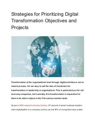 Strategies for Prioritizing Digital
Transformation Objectives and
Projects
Transformation at the organizational level through digital activities is not an
instant process. It’s not easy to sell the idea of investment for
transformation to leadership or organizations. This is particularly so for old
economy companies, but ironically, this transformation is imperative for
them to be able to adjust to the 21st-century market needs.
As per a 2020 research done by Gartner, 87 percent of senior business leaders
claim digitalization is a company priority, yet just 40% of companies have scaled
 