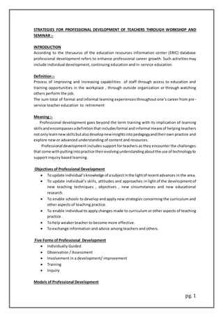 pg. 1
STRATEGIES FOR PROFESSIONAL DEVELOPMENT OF TEACHERS THROUGH WORKSHOP AND
SEMINAR :-
INTRODUCTION
According to the thesaurus of the education resources information center (ERIC) database
professional development refers to enhance professional career growth. Such activities may
include individual development, continuing education and in-service education
Definition :-
Process of improving and increasing capabilities of staff through access to education and
training opportunities in the workplace , through outside organization or through watching
others perform the job.
The sum total of formal and informal learning experiences throughout one’s career from pre-
service teacher education to retirement
Meaning :-
Professional development goes beyond the term training with its implication of learning
skillsandencompassesadefinitionthat includesformal andinformal meansof helping teachers
not onlylearnnewskillsbutalsodevelopnewinsightsintopedagogyandtheirown practice and
explore new or advanced understanding of content and resources.
Professional development includes support for teachers as they encounter the challenges
that come withputtingintopractice theirevolvingunderstandingaboutthe use of technologyto
support inquiry based learning.
Objectives of Professional Development
 To update individual’sknowledge of asubjectinthe lightof recentadvances in the area.
 To update individual’s skills, attitudes and approaches in light of the development of
new teaching techniques , objectives , new circumstances and new educational
research.
 To enable schools to develop and apply new strategies concerning the curriculum and
other aspects of teaching practice.
 To enable individual to apply changes made to curriculum or other aspects of teaching
practice .
 To help weaker teacher to become more effective.
 To exchange information and advice among teachers and others.
Five Forms of Professional Development
 Individually Guided
 Observation / Assessment
 Involvement in a development/ improvement
 Training
 Inquiry
Models of Professional Development
 