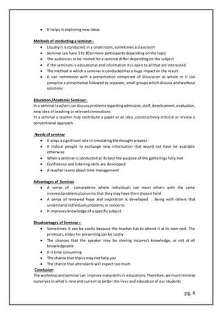 pg. 4
 It helps in exploring new ideas
Methods of conducting a seminar:-
 Usually it is conducted in a small room, sometimes a classroom
 Seminar can have 5 to 30 or more participants depending on the topic
 The audiences to be invited for a seminar differ depending on the subject
 If the seminars is educational and information it is open to all that are interested
 The method in which a seminar is conducted has a huge impact on the result
 It can commence with a presentation comprised of discussion as whole or it can
comprise a presentationfollowedbyseparate, small groups which discuss and workout
solutions
Education /Academic Seminar:-
In a seminarteacherscandiscussproblemsregardingadmission,staff,development,evaluation,
new idea of teaching or relevant innovations
In a seminar a teacher may contribute a paper or an idea ,constructively criticize or review a
conventional approach
Needs of seminar
 It plays a significant role in simulating the thought process
 It induce people to exchange new information that would not have be available
otherwise
 When a seminar is conducted at its best the purpose of the gatherings fully met
 Confidence and listening skills are developed
 A teacher learns about time management
Advantages of Seminar
 A sense of camaraderie where individuals can meet others with the same
interest/problems/concerns that they may have their chosen field
 A sense of renewed hope and inspiration is developed . Being with others that
understand individuals problems or concerns
 It improves knowledge of a specific subject
Disadvantages of Seminar :-
 Sometimes it can be costly because the teacher has to attend it at its own cost. The
printouts, slides for presenting can be costly
 The chances that the speaker may be sharing incorrect knowledge, or not at all
knowledgeable
 It is time consuming
 The chance that topics may not help you
 The chance that attendants will expect too much
Conclusion
The workshopand seminarcan improve manyskillsin educations.Therefore,we mustimmerse
ourselves in what is new and current to better the lives and education of our students
 