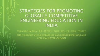 STRATEGIES FOR PROMOTING
GLOBALLY COMPETITIVE
ENGINEERING EDUCATION IN
INDIA
THANIKACHALAM.V., B.E., M.TECH., PH.D., M.S., FIE., FIGS., FFIUCEE
FMR FULBRIGHT SENIOR RESEARCHER AND FORMER PROFESSOR AND
HOD, CIA, NITTTR-CHENNAI
 