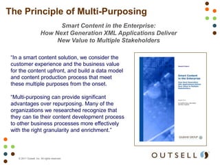 The Principle of Multi-Purposing
                              Smart Content in the Enterprise:
                        How Next Generation XML Applications Deliver
                             New Value to Multiple Stakeholders

 “In a smart content solution, we consider the
 customer experience and the business value
 for the content upfront, and build a data model
 and content production process that meet
 these multiple purposes from the onset.

 “Multi-purposing can provide significant
 advantages over repurposing. Many of the
 organizations we researched recognize that
 they can tie their content development process
 to other business processes more effectively
 with the right granularity and enrichment.”



    © 2011 Outsell, Inc. All rights reserved.
 