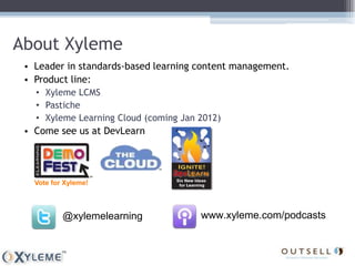 About Xyleme
 • Leader in standards-based learning content management.
 • Product line:
   • Xyleme LCMS
   • Pastiche
   • Xyleme Learning Cloud (coming Jan 2012)
 • Come see us at DevLearn




   Vote for Xyleme!



           @xylemelearning             www.xyleme.com/podcasts
 