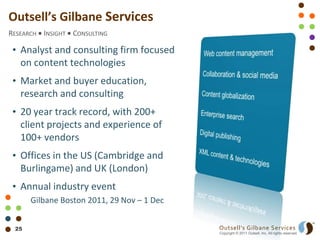 Outsell’s Gilbane Services
RESEARCH INSIGHT CONSULTING

 • Analyst and consulting firm focused
   on content technologies
 • Market and buyer education,
   research and consulting
 • 20 year track record, with 200+
   client projects and experience of
   100+ vendors
 • Offices in the US (Cambridge and
   Burlingame) and UK (London)
 • Annual industry event
      Gilbane Boston 2011, 29 Nov – 1 Dec


 25                                         Outsell’s Gilbane Services
                                            Copyright © 2011 Outsell, Inc. All rights reserved.
 