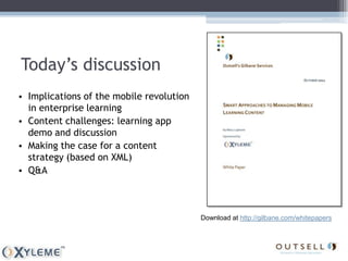Today’s discussion
• Implications of the mobile revolution
  in enterprise learning
• Content challenges: learning app
  demo and discussion
• Making the case for a content
  strategy (based on XML)
• Q&A



                                          Download at http://gilbane.com/whitepapers
 