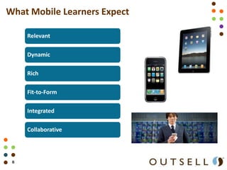 What Mobile Learners Expect

     Relevant

     Dynamic

     Rich

     Fit-to-Form

     Integrated

     Collaborative




 8                            Outsell’s Gilbane Services
                              Copyright © 2011 Outsell, Inc. All rights reserved.
 