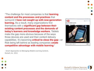 “The challenge for most companies is that learning
content and the processes and practices that
surround it have not caught up with new-generation
learning. As a result, many organizations find
themselves with a significant gap between their
existing content processes and the demands of
today’s learners and knowledge workers. Tablets
make the gap more obvious because of the ways
those devices are used and their content delivery
capabilities. It’s becoming critical to close the gap—or
Risk being left behind as leading companies create
competitive advantage with mobile learning.”

- Smart Approaches to Managing Mobile Learning Content,
Outsell, Inc. 2011




9                                                          Outsell’s Gilbane Services
                                                           Copyright © 2011 Outsell, Inc. All rights reserved.
 