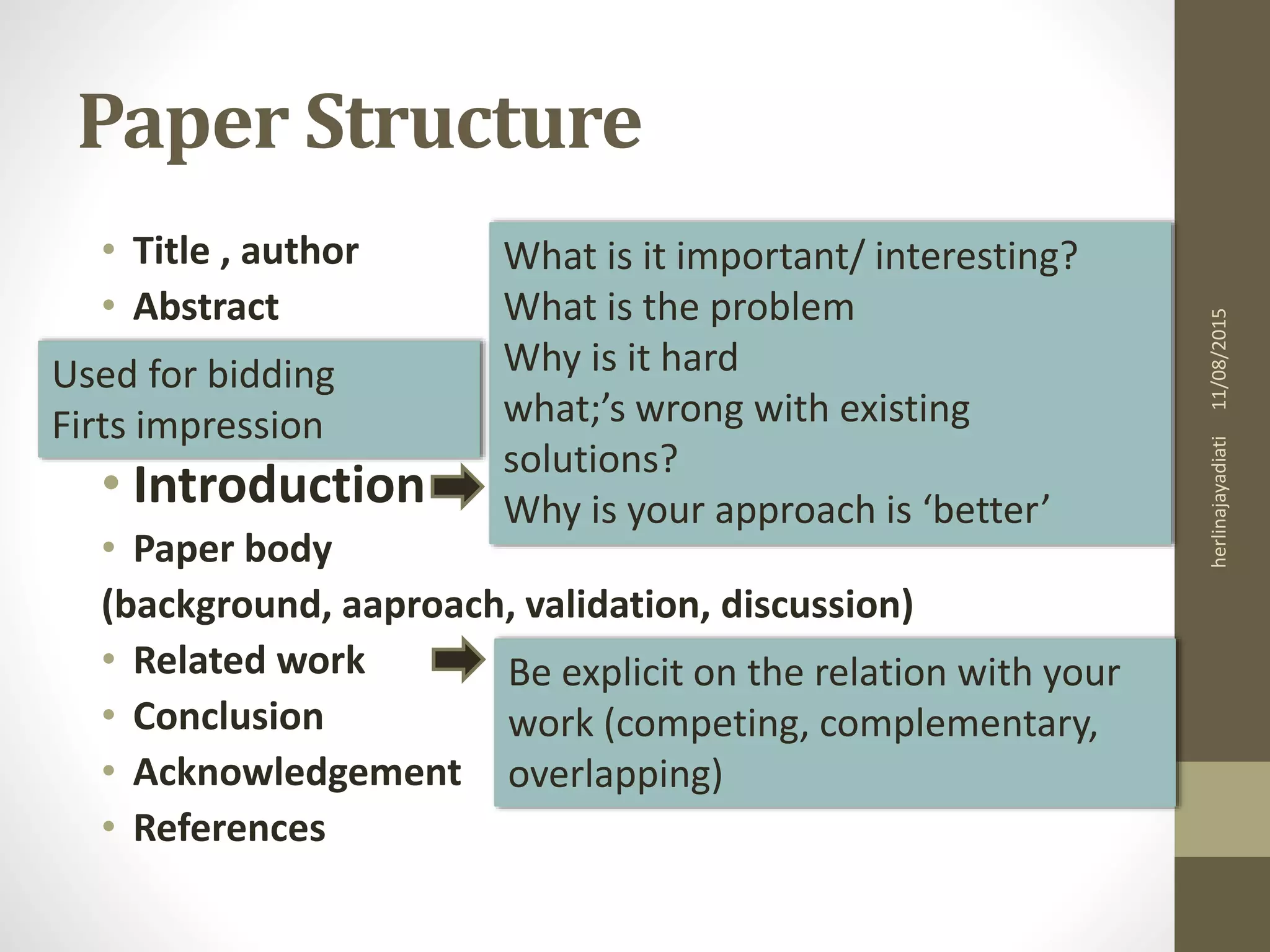 Paper Structure
• Title , author
• Abstract
• Introduction
• Paper body
(background, aaproach, validation, discussion)
• Related work
• Conclusion
• Acknowledgement
• References
What is it important/ interesting?
What is the problem
Why is it hard
what;’s wrong with existing
solutions?
Why is your approach is ‘better’
Used for bidding
Firts impression
Be explicit on the relation with your
work (competing, complementary,
overlapping)
11/08/2015herlinajayadiati
 