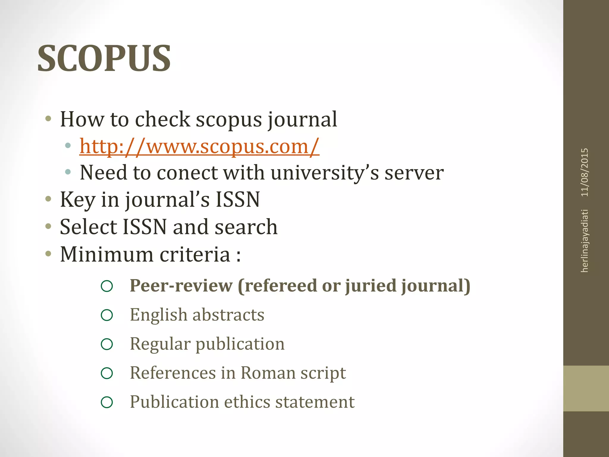 SCOPUS
• How to check scopus journal
• http://www.scopus.com/
• Need to conect with university’s server
• Key in journal’s ISSN
• Select ISSN and search
• Minimum criteria :
o Peer-review (refereed or juried journal)
o English abstracts
o Regular publication
o References in Roman script
o Publication ethics statement
11/08/2015herlinajayadiati
 