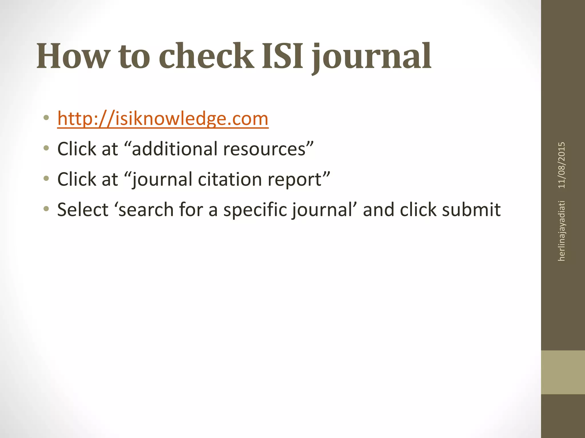 How to check ISI journal
• http://isiknowledge.com
• Click at “additional resources”
• Click at “journal citation report”
• Select ‘search for a specific journal’ and click submit
11/08/2015herlinajayadiati
 