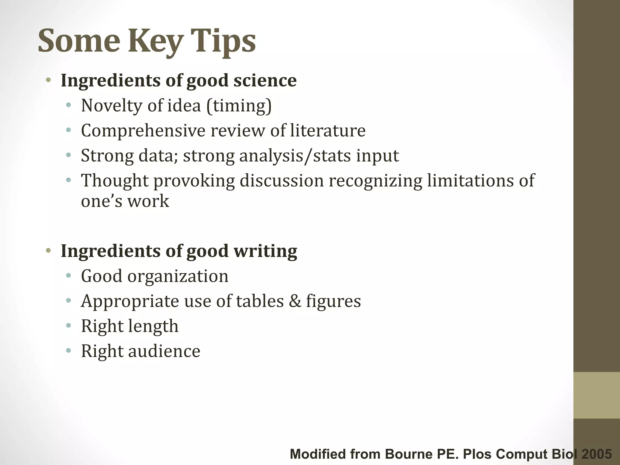 Some Key Tips
• Ingredients of good science
• Novelty of idea (timing)
• Comprehensive review of literature
• Strong data; strong analysis/stats input
• Thought provoking discussion recognizing limitations of
one’s work
• Ingredients of good writing
• Good organization
• Appropriate use of tables & figures
• Right length
• Right audience
Modified from Bourne PE. Plos Comput Biol 2005
 