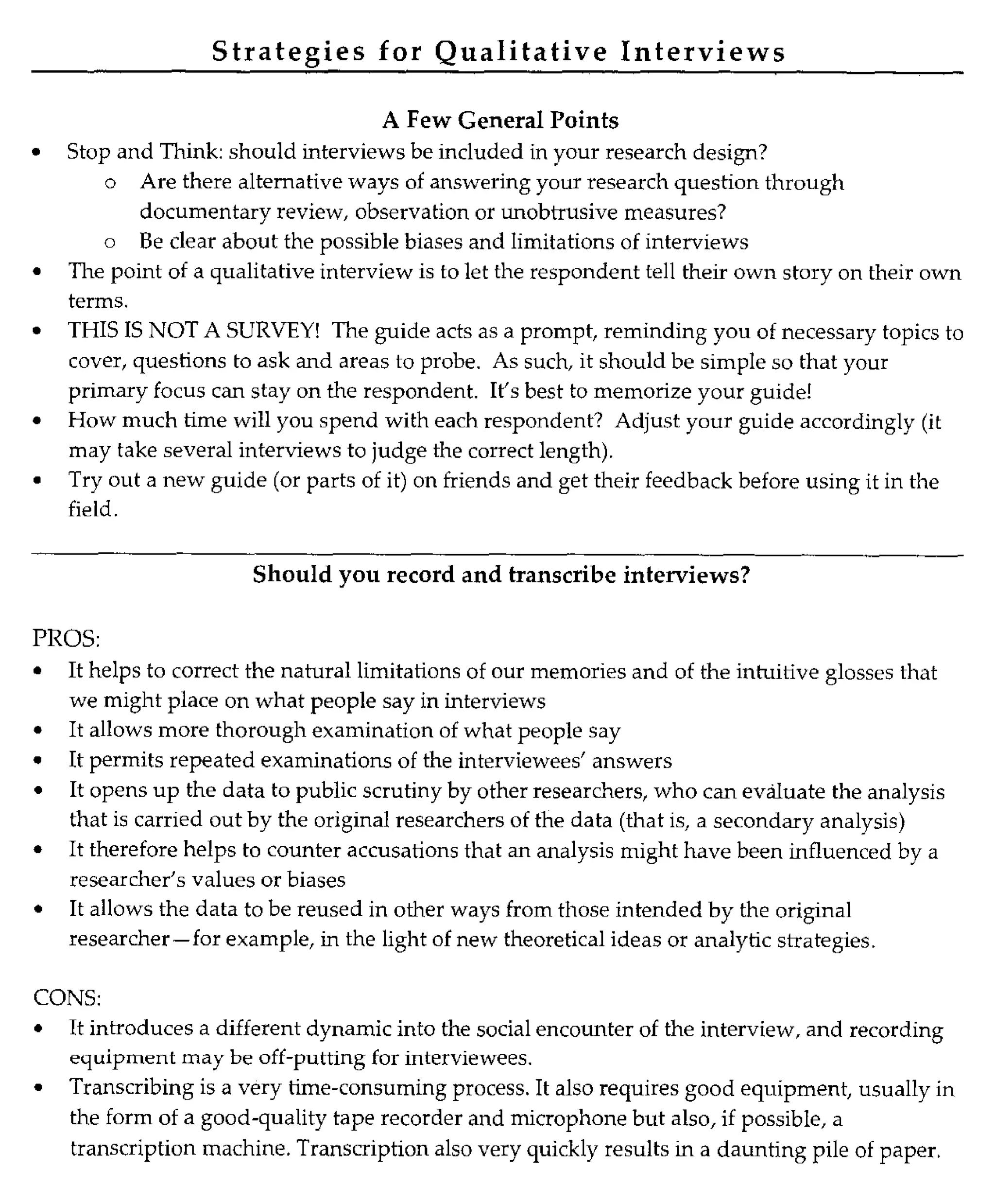 Strategies for Qualitative Interviews
A Few General Points
• Stop and Think: should interviews be included in your research design?
o Are there alternative ways of answering your research question through
documentary review, observation or unobtrusive measures?
o Be clear about the possible biases and limitations of interviews
• The point of a qualitative interview is to let the respondent tell their own story on their own
terms.
• THIS IS NOT A SURVEY! The guide acts as a prompt, reminding you of necessary topics to
cover, questions to ask and areas to probe. As such, it should be simple so that your
primary focus can stay on the respondent. It's best to memorize your guide!
• How much time will you spend with each respondent? Adjust your guide accordingly (it
may take several interviews to judge the correct length).
• Try out a new guide (or parts of it) on friends and get their feedback before using it in the
field.
Should you record and transcribe interviews?
PROS:
• It helps to correct the natural limitations of our memories and of the intuitive glosses that
we might place on what people say in interviews
• It allows more thorough examination of what people say
• It permits repeated examinations of the interviewees' answers
• It opens up the data to public scrutiny by other researchers, who can evaluate the analysis
that is carried out by the original researchers of the data (that is, a secondary analysis)
• It therefore helps to counter accusations that an analysis might have been influenced by a
researcher's values or biases
• It allows the data to be reused in other ways from those intended by the original
researcher-for example, in the light of new theoretical ideas or analytic strategies.
CONS:
• It introduces a different dynamic into the social encounter of the interview, and recording
equipment may be off-putting for interviewees.
• Transcribing is a very time-consuming process. It also requires good equipment , usually in
the form of a good-quality tape recorder and microphone but also, if possible, a
transcription machine. Transcription also very quickly results in a daunting pile of paper.
 